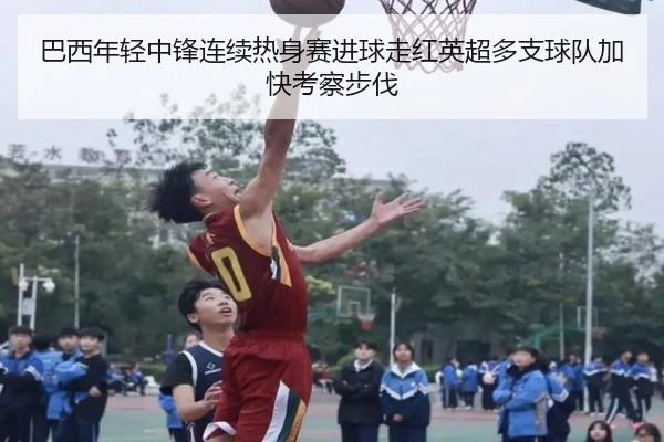 巴西年轻中锋连续热身赛进球走红英超多支球队加快考察步伐