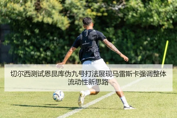 切尔西测试恩昆库伪九号打法展现马雷斯卡强调整体流动性新思路